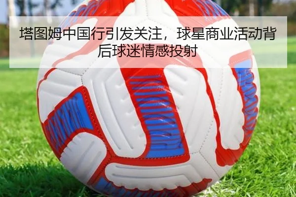 塔图姆中国行引发关注，球星商业活动背后球迷情感投射
